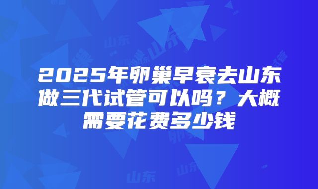 2025年卵巢早衰去山东做三代试管可以吗?大概需要花费多少钱