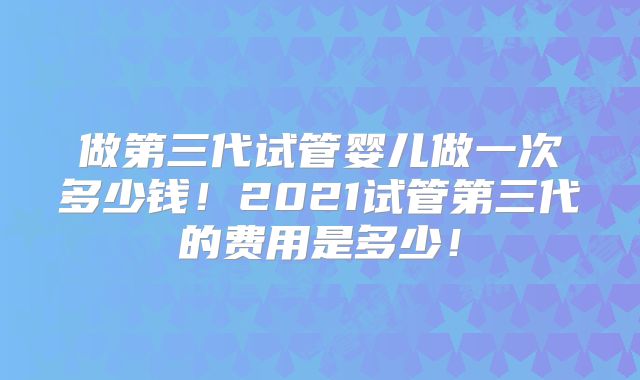 做第三代试管婴儿做一次多少钱!2021试管第三代的费用是多少!