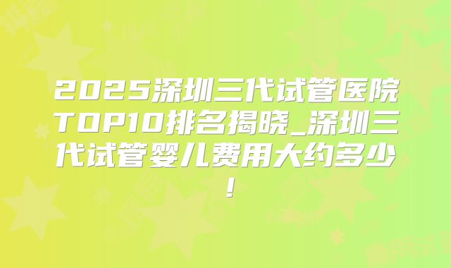 2025深圳三代试管医院TOP10排名揭晓_深圳三代试管婴儿费用大约多少!