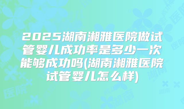 2025湖南湘雅医院做试管婴儿成功率是多少一次能够成功吗(湖南湘雅医院试管婴儿怎么样)