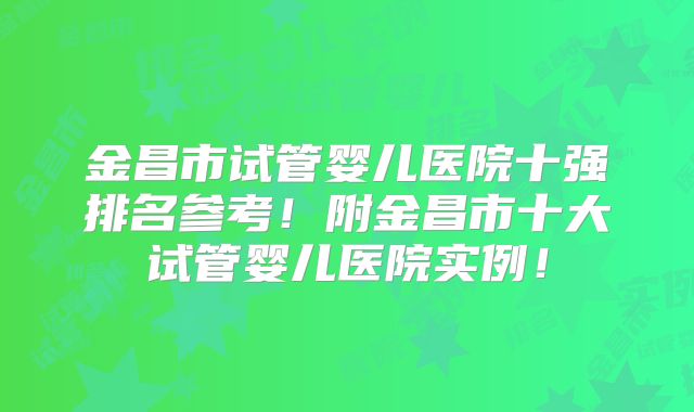 金昌市试管婴儿医院十强排名参考!附金昌市十大试管婴儿医院实例!
