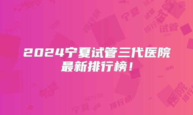 2024宁夏试管三代医院最新排行榜！