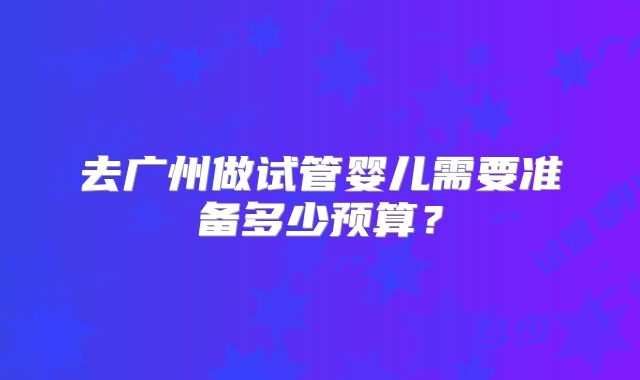去广州做试管婴儿需要准备多少预算?