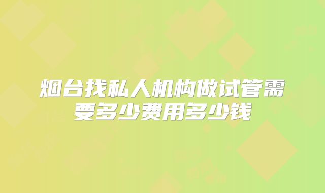 烟台找私人机构做试管需要多少费用多少钱