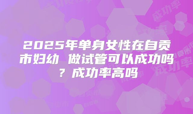 2025年单身女性在自贡市妇幼 做试管可以成功吗?成功率高吗