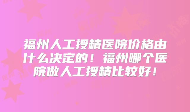 福州人工授精医院价格由什么决定的!福州哪个医院做人工授精比较好!