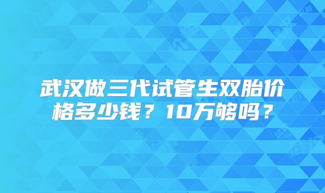 武汉做三代试管生双胎价格多少钱？10万够吗？