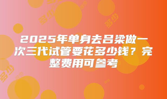 2025年单身去吕梁做一次三代试管要花多少钱？完整费用可参考