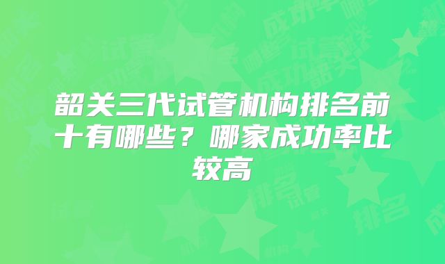 韶关三代试管机构排名前十有哪些？哪家成功率比较高