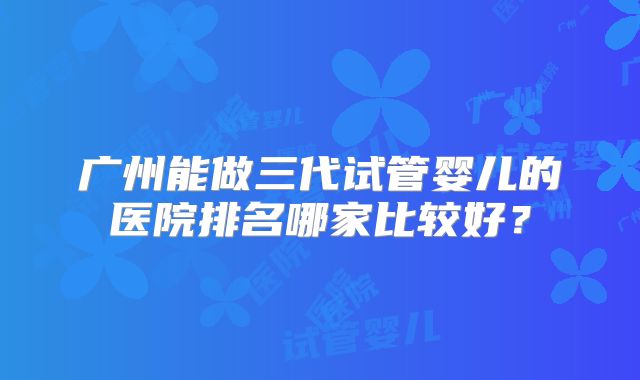 广州能做三代试管婴儿的医院排名哪家比较好?