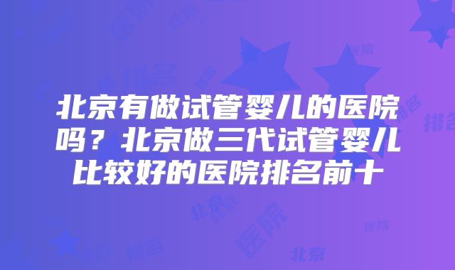 北京有做试管婴儿的医院吗？北京做三代试管婴儿比较好的医院排名前十