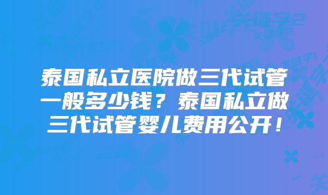 泰国私立医院做三代试管一般多少钱?泰国私立做三代试管婴儿费用公开!