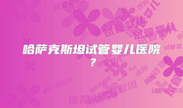 哈萨克斯坦试管婴儿医院?