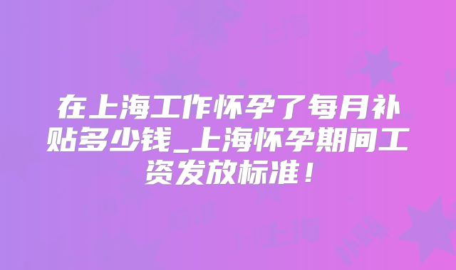 在上海工作怀孕了每月补贴多少钱_上海怀孕期间工资发放标准!