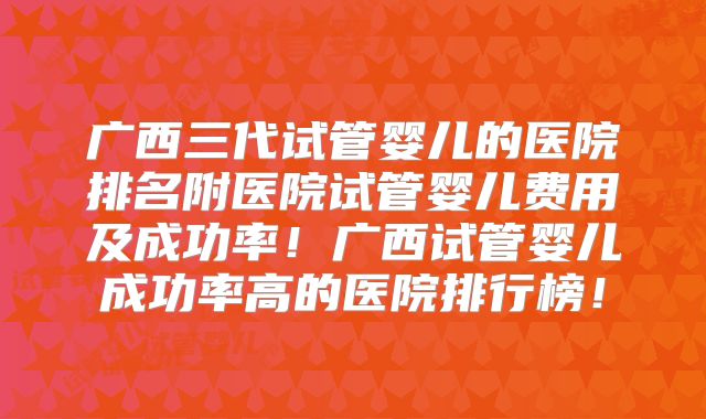 广西三代试管婴儿的医院排名附医院试管婴儿费用及成功率!广西试管婴儿成功率高的医院排行榜!