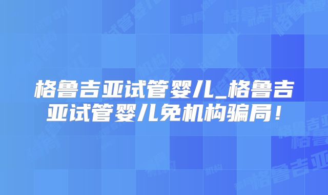 格鲁吉亚试管婴儿_格鲁吉亚试管婴儿免机构骗局!
