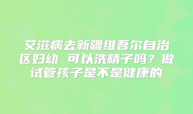 艾滋病去新疆维吾尔自治区妇幼 可以洗精子吗?做试管孩子是不是健康的