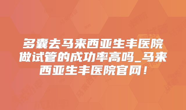多囊去马来西亚生丰医院做试管的成功率高吗_马来西亚生丰医院官网！
