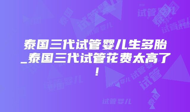 泰国三代试管婴儿生多胎_泰国三代试管花费太高了！