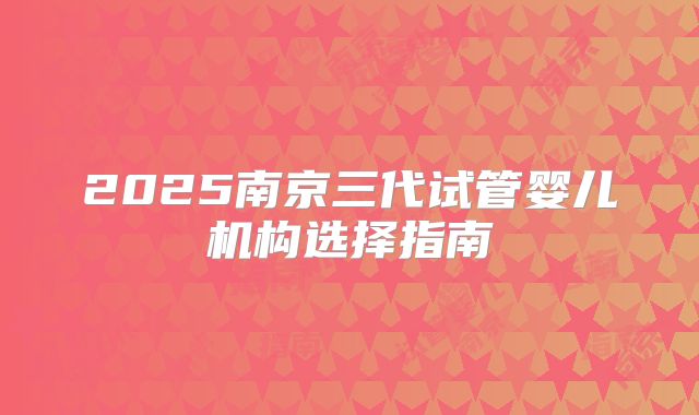 2025南京三代试管婴儿机构选择指南
