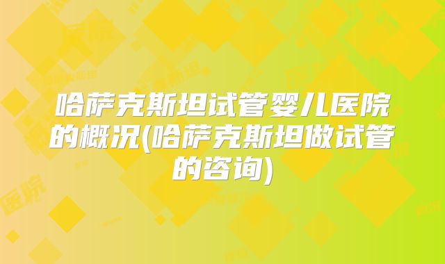 哈萨克斯坦试管婴儿医院的概况(哈萨克斯坦做试管的咨询)