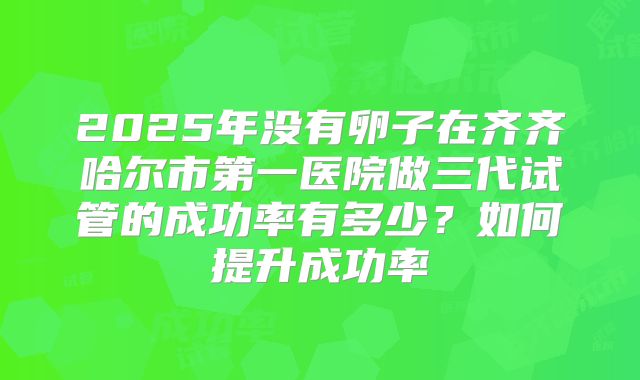 2025年没有卵子在齐齐哈尔市第一医院做三代试管的成功率有多少?如何提升成功率