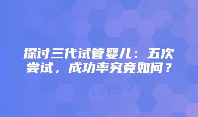 探讨三代试管婴儿：五次尝试，成功率究竟如何？