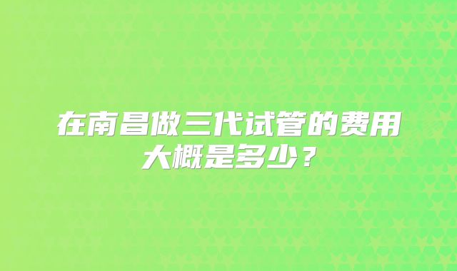 在南昌做三代试管的费用大概是多少？