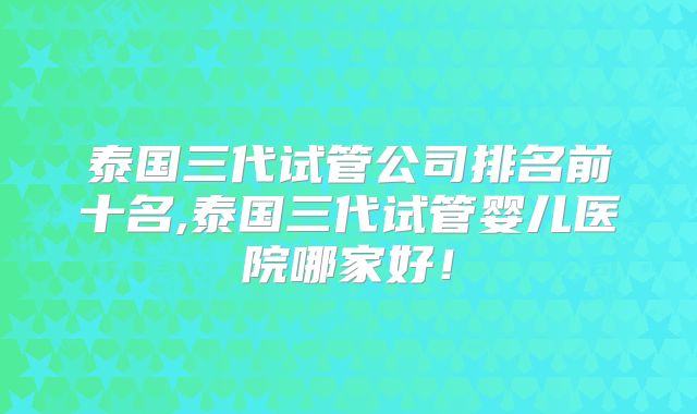 泰国三代试管公司排名前十名,泰国三代试管婴儿医院哪家好！