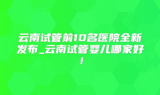 云南试管前10名医院全新发布_云南试管婴儿哪家好！