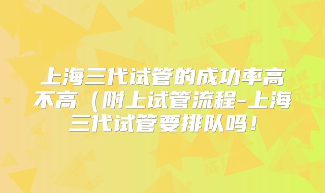 上海三代试管的成功率高不高（附上试管流程-上海三代试管要排队吗！