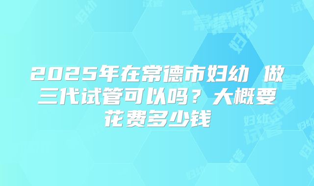 2025年在常德市妇幼 做三代试管可以吗？大概要花费多少钱