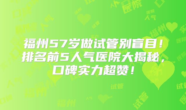 福州57岁做试管别盲目！排名前5人气医院大揭秘，口碑实力超赞！