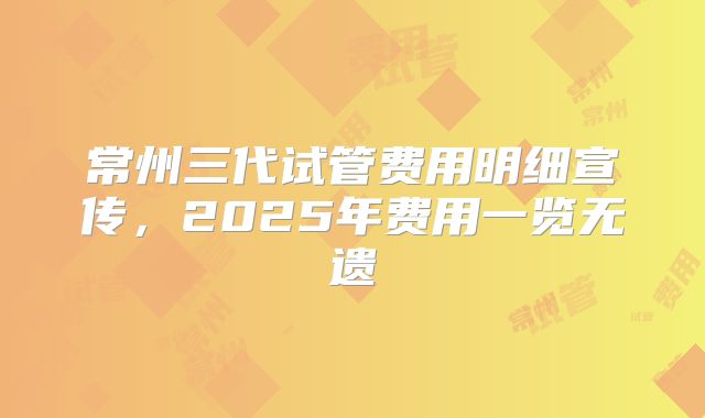 常州三代试管费用明细宣传，2025年费用一览无遗