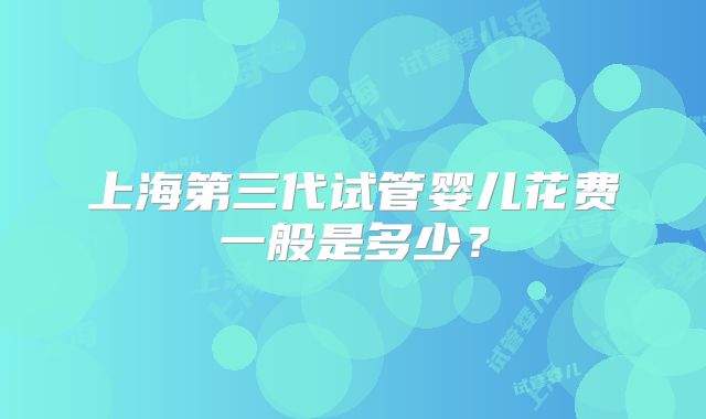 上海第三代试管婴儿花费一般是多少?