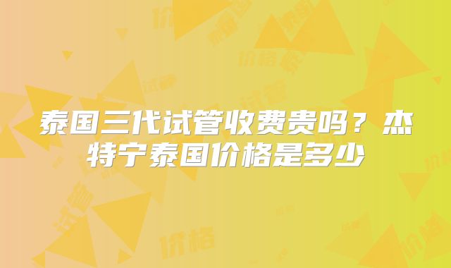 泰国三代试管收费贵吗？杰特宁泰国价格是多少