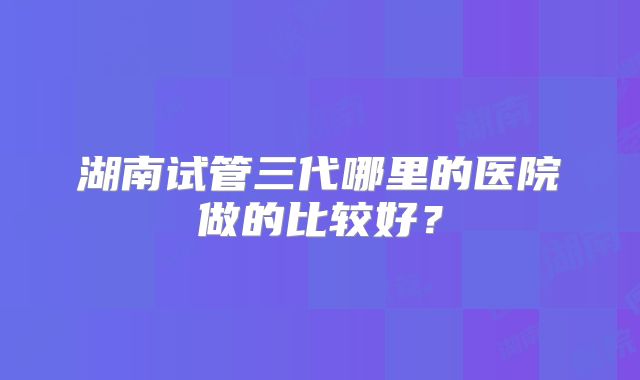 湖南试管三代哪里的医院做的比较好？