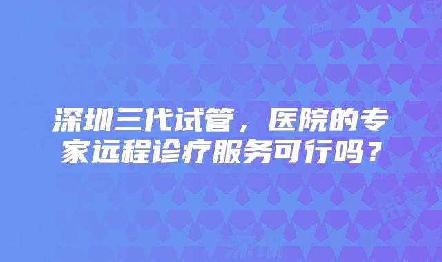 深圳三代试管，医院的专家远程诊疗服务可行吗？