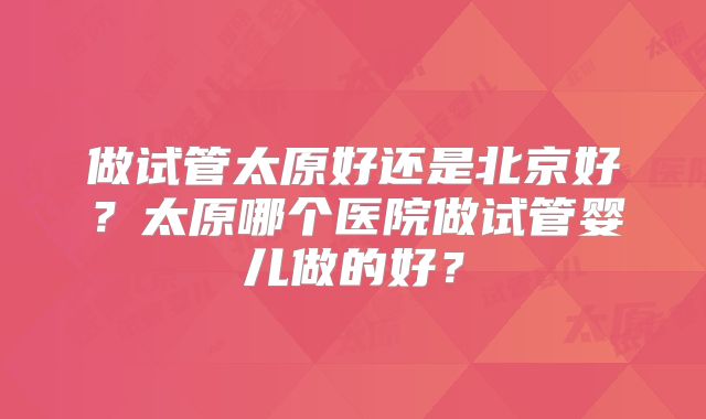 做试管太原好还是北京好?太原哪个医院做试管婴儿做的好?