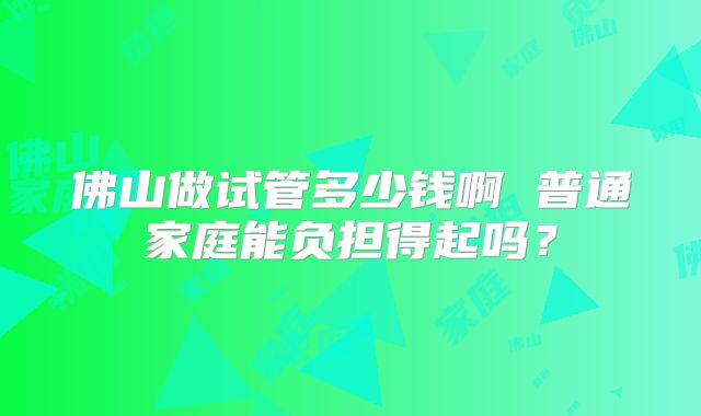 佛山做试管多少钱啊 普通家庭能负担得起吗?