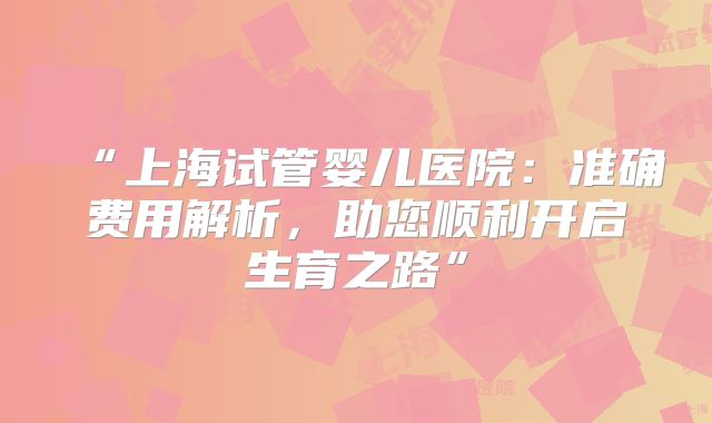 “上海试管婴儿医院:准确费用解析,助您顺利开启生育之路”