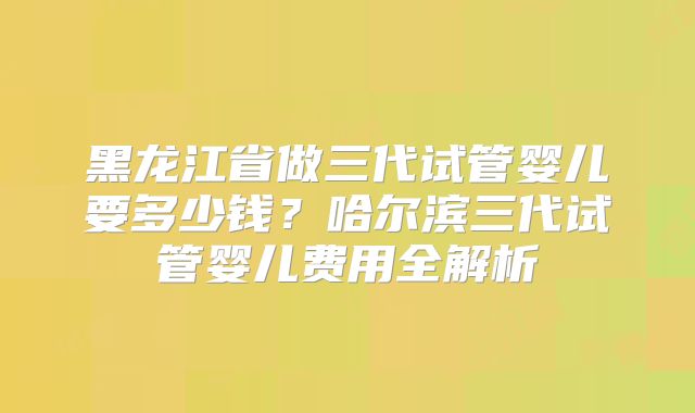 黑龙江省做三代试管婴儿要多少钱？哈尔滨三代试管婴儿费用全解析