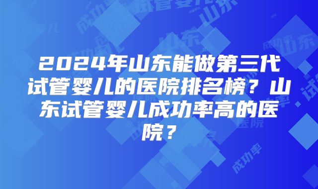 2024年山东能做第三代试管婴儿的医院排名榜?山东试管婴儿成功率高的医院?