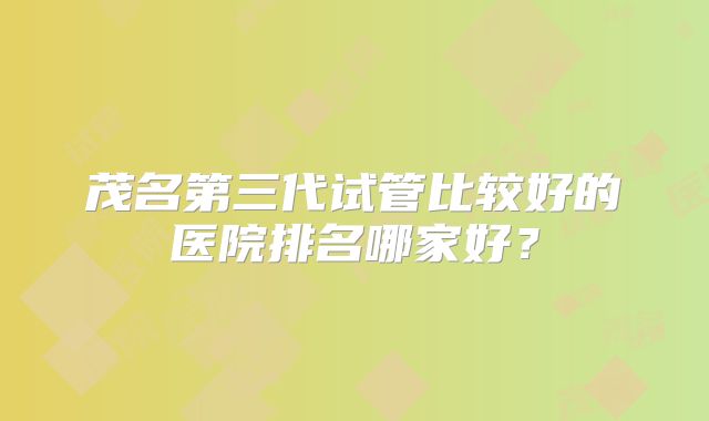 茂名第三代试管比较好的医院排名哪家好？