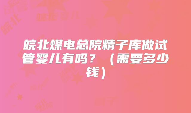 皖北煤电总院精子库做试管婴儿有吗?(需要多少钱)