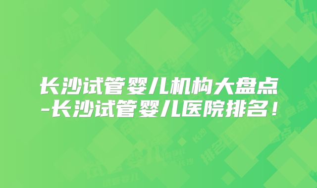 长沙试管婴儿机构大盘点-长沙试管婴儿医院排名！