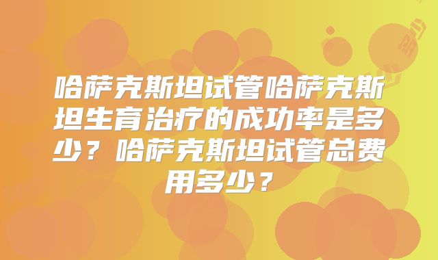 哈萨克斯坦试管哈萨克斯坦生育治疗的成功率是多少？哈萨克斯坦试管总费用多少？