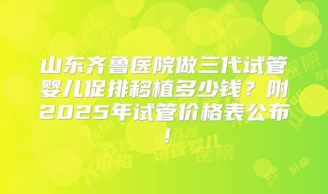 山东齐鲁医院做三代试管婴儿促排移植多少钱？附2025年试管价格表公布！