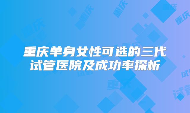重庆单身女性可选的三代试管医院及成功率探析