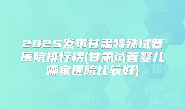 2025发布甘肃特殊试管医院排行榜(甘肃试管婴儿哪家医院比较好)